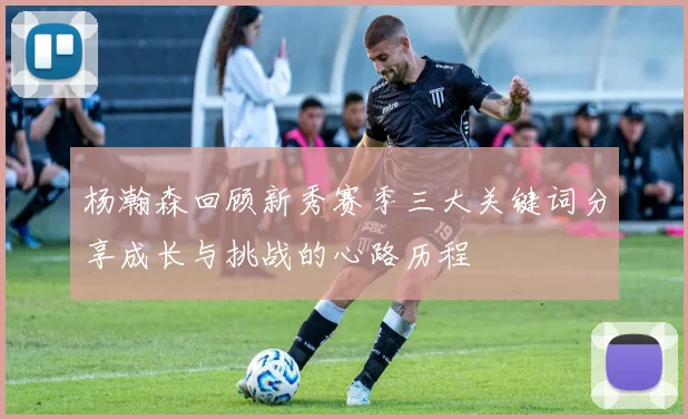 杨瀚森回顾新秀赛季三大关键词分享成长与挑战的心路历程
