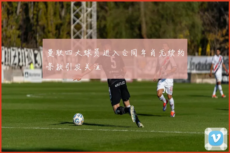 曼联四大球员进入合同年肖无续约条款引发关注