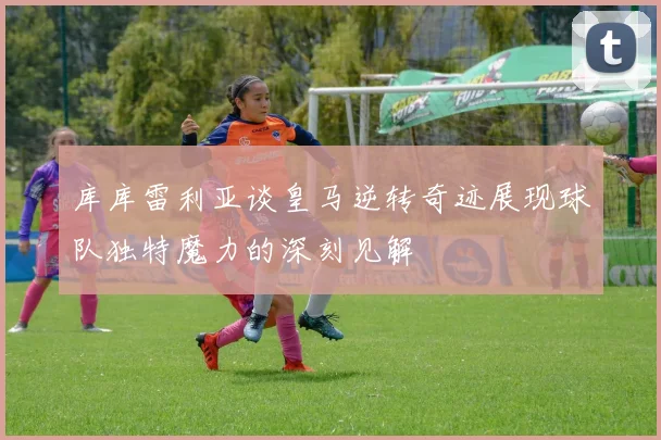 库库雷利亚谈皇马逆转奇迹展现球队独特魔力的深刻见解