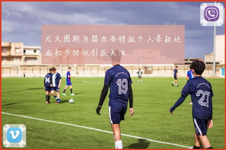 尤文图斯与瑟尔洛特就个人条款达成初步协议引发关注