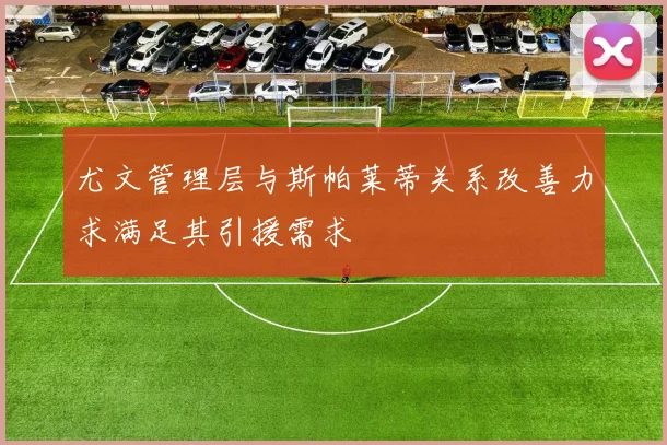 尤文管理层与斯帕莱蒂关系改善力求满足其引援需求
