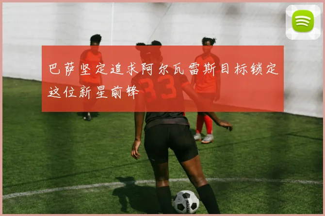 巴萨坚定追求阿尔瓦雷斯目标锁定这位新星前锋