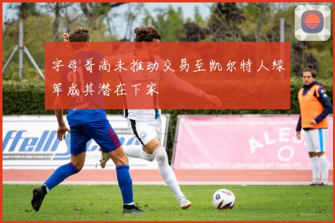 字母哥尚未推动交易至凯尔特人绿军成其潜在下家