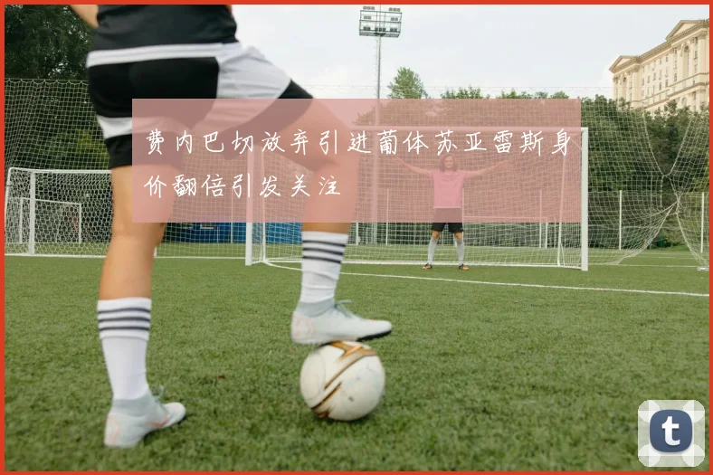 费内巴切放弃引进葡体苏亚雷斯身价翻倍引发关注