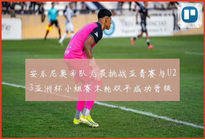 安东尼奥率队无畏挑战亚青赛与U23亚洲杯小组赛末轮双平成功晋级