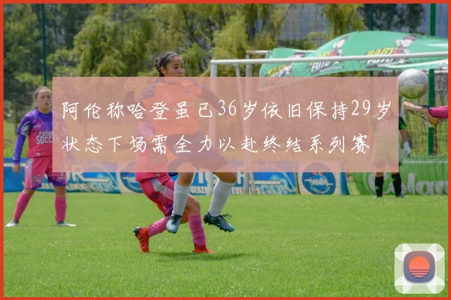 阿伦称哈登虽已36岁依旧保持29岁状态下场需全力以赴终结系列赛