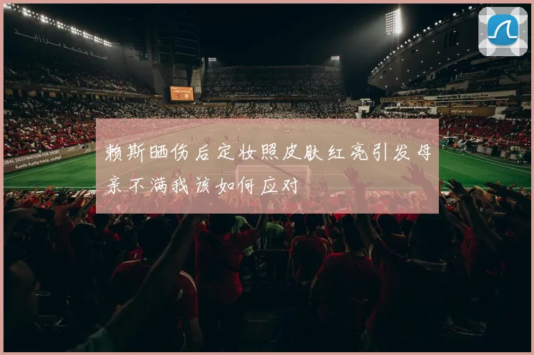 赖斯晒伤后定妆照皮肤红亮引发母亲不满我该如何应对