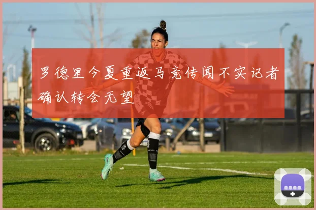 罗德里今夏重返马竞传闻不实记者确认转会无望