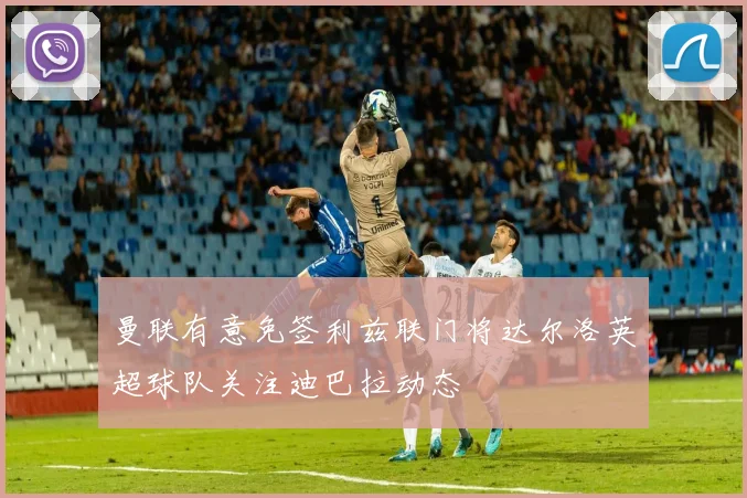 曼联有意免签利兹联门将达尔洛英超球队关注迪巴拉动态