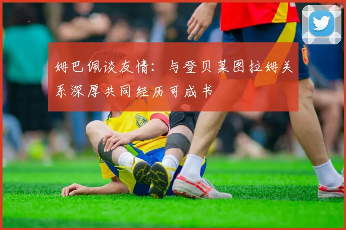 姆巴佩谈友情：与登贝莱图拉姆关系深厚共同经历可成书