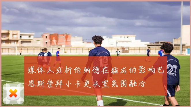 媒体人分析伦纳德在猛龙的影响巴恩斯崇拜小卡更衣室氛围融洽