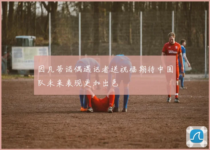 因凡蒂诺偶遇记者送祝福期待中国队未来表现更加出色