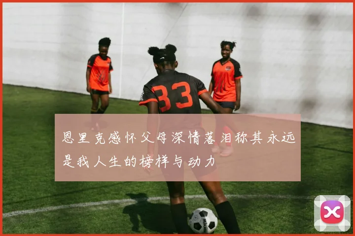 恩里克感怀父母深情落泪称其永远是我人生的榜样与动力